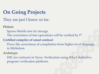 On Going Projects
They are just I know so far:
Sparse Merkle tree for storage.
The correctness of tree operations will be veriﬁed by F*
Certiﬁed compiler of smart contract
Prove the correctness of compilation from higher level language
to Michelson
DSL for contracts in Tezos. Veriﬁcation using deductive
program veriﬁcation platform.
Plebeia
Archetype
Why3
 