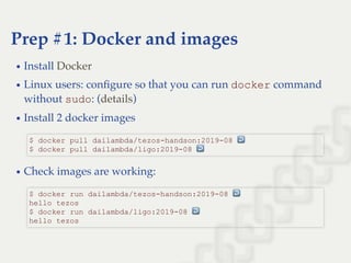 Prep #1: Docker and images
Install
Linux users: conﬁgure so that you can run docker command
without sudo: ( )
Install 2 docker images
Check images are working:
Docker
details
$ docker pull dailambda/tezos­handson:2019­08 ↩  
$ docker pull dailambda/ligo:2019­08 ↩ 
$ docker run dailambda/tezos­handson:2019­08 ↩  
hello tezos 
$ docker run dailambda/ligo:2019­08 ↩  
hello tezos
 