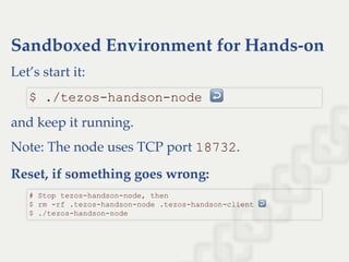 Sandboxed Environment for Hands-on
Let’s start it:
and keep it running.
Note: The node uses TCP port 18732.
Reset, if something goes wrong:
$ ./tezos­handson­node ↩ 
# Stop tezos­handson­node, then  
$ rm ­rf .tezos­handson­node .tezos­handson­client ↩  
$ ./tezos­handson­node
 