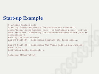 Start-up Example
$ ./tezos­handson­node  
Starting /home/tezzy/tezos//tezos­node run ­­data­dir 
/home/tezzy/.tezos­handson­node ­­no­bootstrap­peers ­­private­
mode ­­sandbox /home/tezzy/.tezos­handson­node/sandbox.json ­­
connections=0 
Waiting the node startup... 
Aug 20 05:15:37 ­ node.main: Starting the Tezos node... 
.. 
Aug 20 05:15:38 ­ node.main: The Tezos node is now running! 
Node is up. 
Activating Alpha protocol... 
.. 
Injected BLChsc7x64kH
 