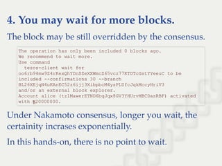 4. You may wait for more blocks.
The block may be still overridden by the consensus.
Under Nakamoto consensus, longer you wait, the
certainity incrases exponentially.
In this hands-on, there is no point to wait.
The operation has only been included 0 blocks ago. 
We recommend to wait more. 
Use command 
  tezos­client wait for 
oo6rb94mw9Z4rKexQhYDnSZeXXWmcZ65vcz77KTDTcGstYYeeuC to be 
included ­­confirmations 30 ­­branch 
BL26XEjqN4uKAnEC52z6ijj3XibpbcM4ysPLUfcJqkMccyHriV3 
and/or an external block explorer. 
Account alice (tz1MawerETND6bqJqx8GV3YHUrvMBCDasRBF) activated 
with ꜩ20000000.
 