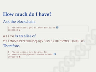 How much do I have?
Ask the blockchain:
alice is an alias of
tz1MawerETND6bqJqx8GV3YHUrvMBCDasRBF.
Therefore,
$ ./tezos­client get balance for alice ↩  
20000000 ꜩ
$ ./tezos­client get balance for 
tz1MawerETND6bqJqx8GV3YHUrvMBCDasRBF ↩  
20000000 ꜩ
 