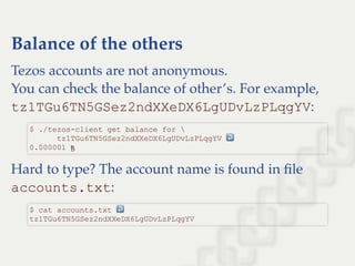 Balance of the others
Tezos accounts are not anonymous.
You can check the balance of other’s. For example,
tz1TGu6TN5GSez2ndXXeDX6LgUDvLzPLqgYV:
Hard to type? The account name is found in ﬁle
accounts.txt:
$ ./tezos­client get balance for  
      tz1TGu6TN5GSez2ndXXeDX6LgUDvLzPLqgYV ↩  
0.000001 ꜩ
$ cat accounts.txt ↩  
tz1TGu6TN5GSez2ndXXeDX6LgUDvLzPLqgYV
 