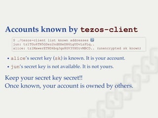Accounts known by tezos­client
alice’s secret key (sk) is known. It is your account.
jun’s secret key is not available. It is not yours.
Keep your secret key secret!!
Once known, your account is owned by others.
$ ./tezos­client list known addresses ↩  
jun: tz1TGu6TN5GSez2ndXXeDX6LgUDvLzPLq.. 
alice: tz1MawerETND6bqJqx8GV3YHUrvMBCD.. (unencrypted sk known)
 