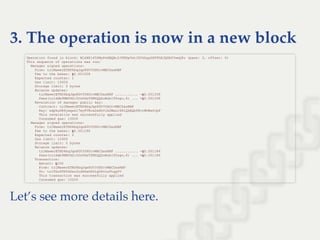 3. The operation is now in a new block
Let’s see more details here.
Operation found in block: BL6H8145DMyPeXBQBc2JPRKpVstJSYkhgyGSFFhEJQGAfYweQ8u (pass: 3, offset: 0) 
This sequence of operations was run: 
  Manager signed operations: 
    From: tz1MawerETND6bqJqx8GV3YHUrvMBCDasRBF 
    Fee to the baker: ꜩ0.001258 
    Expected counter: 1 
    Gas limit: 10000 
    Storage limit: 0 bytes 
    Balance updates: 
      tz1MawerETND6bqJqx8GV3YHUrvMBCDasRBF ........... ­ꜩ0.001258 
      fees(tz1ddb9NMYHZi5UzPdzTZMYQQZoMub195zgv,6) ... +ꜩ0.001258 
    Revelation of manager public key: 
      Contract: tz1MawerETND6bqJqx8GV3YHUrvMBCDasRBF 
      Key: edpkuSR6ywqsk17myFVRcw2eXhVib2MeLc9D1QkEQb98ctWUBwSJpF 
      This revelation was successfully applied 
      Consumed gas: 10000 
  Manager signed operations: 
    From: tz1MawerETND6bqJqx8GV3YHUrvMBCDasRBF 
    Fee to the baker: ꜩ0.001186 
    Expected counter: 2 
    Gas limit: 10300 
    Storage limit: 0 bytes 
    Balance updates: 
      tz1MawerETND6bqJqx8GV3YHUrvMBCDasRBF ........... ­ꜩ0.001186 
      fees(tz1ddb9NMYHZi5UzPdzTZMYQQZoMub195zgv,6) ... +ꜩ0.001186 
    Transaction: 
      Amount: ꜩ100 
      From: tz1MawerETND6bqJqx8GV3YHUrvMBCDasRBF 
      To: tz1TGu6TN5GSez2ndXXeDX6LgUDvLzPLqgYV 
      This transaction was successfully applied 
      Consumed gas: 10200 
 