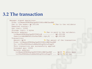 3.2 The transaction
  Manager signed operations: 
    From: tz1MawerETND6bqJqx8GV3YHUrvMBCDasRBF 
    Fee to the baker: ꜩ0.001186                Fee to the validator 
    Expected counter: 2 
    Gas limit: 10300 
    Storage limit: 0 bytes 
    Balance updates:                  Fee is paid to the validator. 
      tz1MawerETND6bqJqx8GV3YHUrvM ........... ­ꜩ0.001186 
      fees(tz1ddb9NMYHZi5UzPdzTZMY..zgv,6) ... +ꜩ0.001186 
    Transaction: 
      Amount: ꜩ100                    The amount of the transaction 
      From: tz1MawerETND6bqJqx8GV3YHUrvMBCDasRBF 
      To: tz1TGu6TN5GSez2ndXXeDX6LgUDvLzPLqgYV 
      This transaction was successfully applied 
      Consumed gas: 10200 
      Balance updates: 
        tz1MawerETND6bqJqx8GV3YHUrvMBCDasRBF ... ­ꜩ100   alice pays 
        tz1TGu6TN5GSez2ndXXeDX6LgUDvLzPLqgYV ... +ꜩ100   to jun
 