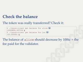 Check the balance
The token was really transferred? Check it:
The balance of alice should decrease by 100tz + the
fee paid for the validator.
$ ./tezos­client get balance for alice ↩  
19999899.997556 ꜩ 
$ ./tezos­client get balance for jun ↩  
100.000001 ꜩ
 