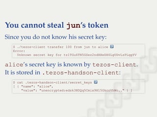 You cannot steal jun’s token
Since you do not know his secret key:
alice’s secret key is known by tezos­client.
It is stored in .tezos­handson­client:
$ ./tezos­client transfer 100 from jun to alice ↩  
Error: 
  Unknown secret key for tz1TGu6TN5GSez2ndXXeDX6LgUDvLzPLqgYV
$ cat .tezos­handson­client/secret_keys ↩  
[ { "name": "alice", 
    "value": "unencrypted:edsk3NDQq5Cmix9H15GkcoVhWo.." } ]
 