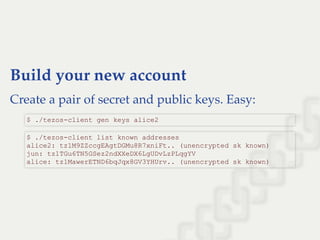 Build your new account
Create a pair of secret and public keys. Easy:
$ ./tezos­client gen keys alice2
$ ./tezos­client list known addresses 
alice2: tz1M9ZZccgEAgtDGMu8R7xniFt.. (unencrypted sk known) 
jun: tz1TGu6TN5GSez2ndXXeDX6LgUDvLzPLqgYV 
alice: tz1MawerETND6bqJqx8GV3YHUrv.. (unencrypted sk known)
 