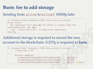 Burn: fee to add storage
Sending from alice to alice2 10000ꜩ fails:
Additional storage is required to record the new
account to the blockchain. 0.257ꜩ is required to burn.
$ ./tezos­client transfer 10000 from alice to alice2 
Fatal error: 
  The operation will burn ꜩ0.257 which is higher than the 
configured burn cap (ꜩ0). 
   Use `­­burn­cap 0.257` to emit this operation. 
Exiting
$ ./tezos­client transfer 10000 from alice to alice2  
      ­­burn­cap 0.257 
... 
      Balance updates: 
        tz1MawerETND6bqJqx8GV3YHUrvMBCDasRBF ... ­ꜩ10000 
        tz1cMEsG9mvL8zyiGHppcCjcz1Et65zwidfg ... +ꜩ10000 
        tz1MawerETND6bqJqx8GV3YHUrvMBCDasRBF ... ­ꜩ0.257   Burn
 