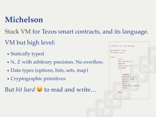 Michelson
for Tezos smart contracts, and its language.
VM but high level:
Statically typed
, with arbitrary precision. No overﬂow.
Data types (options, lists, sets, map)
Cryptographic primitives
But bit hard to read and write…
Stack VM
 
# Return to the source 
 
parameter unit; 
storage unit; 
 
code { 
       CDR ; 
       NIL operation ; 
       AMOUNT; 
       PUSH mutez 0; 
       IFCMPEQ 
         { } 
         { 
           SOURCE ; 
           CONTRACT unit ; 
           ASSERT_SOME ; 
           AMOUNT ; 
           UNIT ; 
           TRANSFER_TOKENS ; 
           CONS ; 
         }; 
       PAIR; 
     } 
 
ℕ ℤ
 