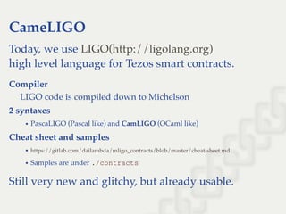 CameLIGO
Today, we use
high level language for Tezos smart contracts.
Compiler
LIGO code is compiled down to Michelson
2 syntaxes
PascaLIGO (Pascal like) and CamLIGO (OCaml like)
Cheat sheet and samples
Samples are under ./contracts
Still very new and glitchy, but already usable.
LIGO(http://ligolang.org)
https://gitlab.com/dailambda/mligo_contracts/blob/master/cheat-sheet.md
 