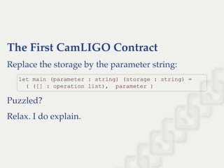 The First CamLIGO Contract
Replace the storage by the parameter string:
Puzzled?
Relax. I do explain.
let main (parameter : string) (storage : string) = 
  ( ([] : operation list),  parameter )
 
