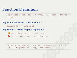 Function Deﬁnition
Arguments must be type-annotated:
(parameter : string)
Arguments are white space separated:
let f (x : ty1) (y : ty2) = ..
❌let f ( (x : ty1), (y : ty2) ) = ..
let function_name (arg1 : type1) ... (argn : typen) = 
  code
let main (parameter : string) (storage : string) = 
  ( ([] : operation list),  parameter )
 