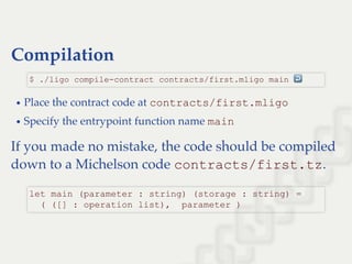Compilation
Place the contract code at contracts/first.mligo
Specify the entrypoint function name main
If you made no mistake, the code should be compiled
down to a Michelson code contracts/first.tz.
$ ./ligo compile­contract contracts/first.mligo main ↩ 
let main (parameter : string) (storage : string) = 
  ( ([] : operation list),  parameter )
 