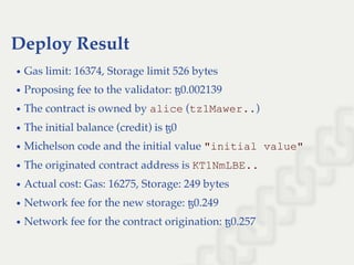 Deploy Result
Gas limit: 16374, Storage limit 526 bytes
Proposing fee to the validator: ꜩ0.002139
The contract is owned by alice (tz1Mawer..)
The initial balance (credit) is ꜩ0
Michelson code and the initial value "initial value"
The originated contract address is KT1NmLBE..
Actual cost: Gas: 16275, Storage: 249 bytes
Network fee for the new storage: ꜩ0.249
Network fee for the contract origination: ꜩ0.257
 