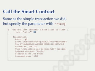 Call the Smart Contract
Same as the simple transaction we did,
but specify the parameter with ­­arg
$ ./tezos­client transfer 0 from alice to first  
     ­­arg '"hello"' ↩  
.. 
    Transaction: 
      Amount: ꜩ0 
      From: tz1MawerETND6bqJqx8GV3YHUrvMBCDasRBF 
      To: KT1NmLBEGeKrppHESUK9KEkHjj6i4677J3cS 
      Parameter: "hello" 
      This transaction was successfully applied 
      Updated storage: "hello" 
      Storage size: 241 bytes 
      Consumed gas: 15762 
..
 