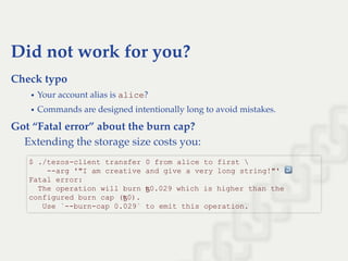 Did not work for you?
Check typo
Your account alias is alice?
Commands are designed intentionally long to avoid mistakes.
Got “Fatal error” about the burn cap?
Extending the storage size costs you:
$ ./tezos­client transfer 0 from alice to first  
    ­­arg '"I am creative and give a very long string!"' ↩  
Fatal error: 
  The operation will burn ꜩ0.029 which is higher than the 
configured burn cap (ꜩ0). 
   Use `­­burn­cap 0.029` to emit this operation.
 