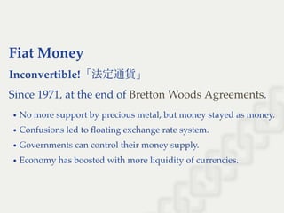 Fiat Money
Inconvertible!「法定通貨」
Since 1971, at the end of .
No more support by precious metal, but money stayed as money.
Confusions led to ﬂoating exchange rate system.
Governments can control their money supply.
Economy has boosted with more liquidity of currencies.
Bretton Woods Agreements
 