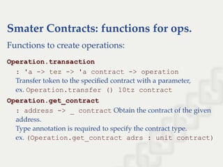 Smater Contracts: functions for ops.
Functions to create operations:
Operation.transaction
: 'a ­> tez ­> 'a contract ­> operation
Transfer token to the speciﬁed contract with a parameter,
ex. Operation.transfer () 10tz contract
Operation.get_contract
: address ­> _ contract Obtain the contract of the given
address.
Type annotation is required to specify the contract type.
ex. (Operation.get_contract adrs : unit contract)
 