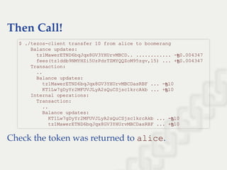 Then Call!
Check the token was returned to alice.
$ ./tezos­client transfer 10 from alice to boomerang 
    Balance updates: 
      tz1MawerETND6bqJqx8GV3YHUrvMBCD.. ............ ­ꜩ0.004347 
      fees(tz1ddb9NMYHZi5UzPdzTZMYQQZoM95zgv,15) ... +ꜩ0.004347 
    Transaction: 
      .. 
      Balance updates: 
        tz1MawerETND6bqJqx8GV3YHUrvMBCDasRBF ... ­ꜩ10 
        KT1Lw7gDyYr2MFUVJLyA2sQuCSjsc1krcAkb ... +ꜩ10 
    Internal operations: 
      Transaction: 
        .. 
        Balance updates: 
          KT1Lw7gDyYr2MFUVJLyA2sQuCSjsc1krcAkb ... ­ꜩ10 
          tz1MawerETND6bqJqx8GV3YHUrvMBCDasRBF ... +ꜩ10 
 