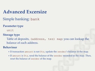 Advanced Excersize
Simple banking: bank
Parameter type
unit
Storage type
Table of deposits, (address, tez) map: you can lookup the
balance of each address.
Behaviour
If transaction amount is not 0tz, update the sender’s balance in the map.
If amount is 0tz, send the balance of the sender recorded in the map. Then,
reset the balance of sender of the map.
 