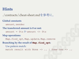 Hints
を参考に。
Global constants
amount, sender
The transferred amount is 0 or not:
amount = 0tz かamount <> 0tz
Map operations:
Map.find_opt, Map.update, Map.remove
Branching by the result of Map.find_opt:
Use pattern match:
match result with None ­> .. | Some tez ­> ..
./contracts/cheat-sheet.md
 