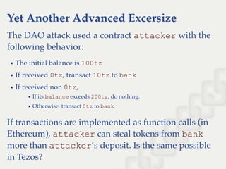Yet Another Advanced Excersize
The DAO attack used a contract attacker with the
following behavior:
The initial balance is 100tz
If received 0tz, transact 10tz to bank
If received non 0tz,
If its balance exceeds 200tz, do nothing.
Otherwise, transact 0tz to bank
If transactions are implemented as function calls (in
Ethereum), attacker can steal tokens from bank
more than attacker’s deposit. Is the same possible
in Tezos?
 