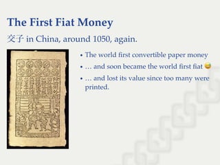 The First Fiat Money
交子in China, around 1050, again.
The world ﬁrst convertible paper money
… and soon became the world ﬁrst ﬁat
… and lost its value since too many were
printed.
 