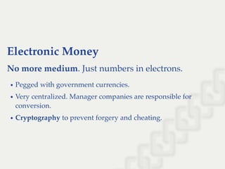Electronic Money
No more medium. Just numbers in electrons.
Pegged with government currencies.
Very centralized. Manager companies are responsible for
conversion.
Cryptography to prevent forgery and cheating.
 