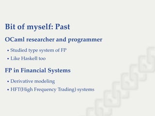 Bit of myself: Past
OCaml researcher and programmer
Studied type system of FP
Like Haskell too
FP in Financial Systems
Derivative modeling
HFT(High Frequency Trading) systems
 