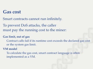 Gas cost
Smart contracts cannot run inﬁnitely.
To prevent DoS attacks, the caller
must pay the running cost to the miner:
Gas limit, out of gas
Contract calls fail if its runtime cost exceeds the declared gas cost
or the system gas limit.
VM model
To calculate the gas cost, smart contract language is often
implemented as a VM.
 