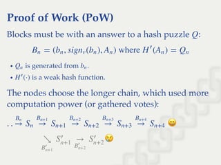 Proof of Work (PoW)
Blocks must be with an answer to a hash puzzle :
is generated from .
is a weak hash function.
The nodes choose the longer chain, which used more
computation power (or gathered votes):
Q
= ( , sig ( ), ) where  ( ) =Bn bn nv bn An H
′
An Qn
Qn bn
(⋅)H
′
. . →
Bn
Sn →
Bn+1
Sn+1 →
Bn+2
Sn+2 →
Bn+3
Sn+3 →
Bn+4
Sn+4
↘
B
′
n+1
S
′
n+1
→
B
′
n+2
S
′
n+2
 