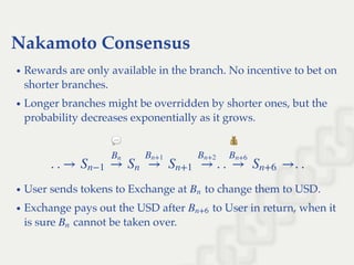 Nakamoto Consensus
Rewards are only available in the branch. No incentive to bet on
shorter branches.
Longer branches might be overridden by shorter ones, but the
probability decreases exponentially as it grows.
User sends tokens to Exchange at to change them to USD.
Exchange pays out the USD after to User in return, when it
is sure cannot be taken over.
. . → . . →. .Sn−1 →
Bn
Sn →
Bn+1
Sn+1 →
Bn+2
→
Bn+6
Sn+6
Bn
Bn+6
Bn
 