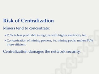 Risk of Centralization
Miners tend to concentrate:
PoW is less proﬁtable in regions with higher electricity fee.
Concentration of mining powers, i.e. mining pools, makes PoW
more efﬁcient.
Centralization damages the network security.
 