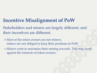 Incentive Misalignment of PoW
Stakeholders and miners are largely different, and
their incentives are different.
Most of the token owners are not miners,
miners are not obliged to keep their positions in PoW.
Miners want to maximize their mining rewards. This may work
against the interests of token owners.
 