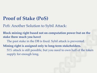 Proof of Stake (PoS)
PoS: Another Solution to Sybil Attack:
Block mining right based not on computation power but on the
stake (how much you have)
The past stake in the DB is ﬁxed. Sybil attack is prevented.
Mining right is assigned only to long-term stakeholders.
51% attack is still possible, but you need to own half of the token
supply for enough long.
 