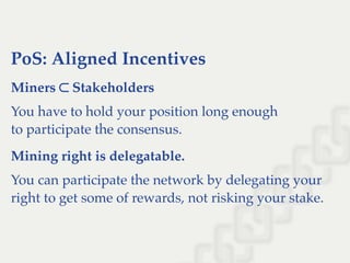 PoS: Aligned Incentives
Miners ⊂ Stakeholders
You have to hold your position long enough
to participate the consensus.
Mining right is delegatable.
You can participate the network by delegating your
right to get some of rewards, not risking your stake.
 