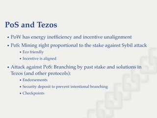PoS and Tezos
PoW has energy inefﬁciency and incentive unalignment
PoS: Mining right proportional to the stake against Sybil attack
Eco friendly
Incentive is aligned
Attack against PoS: Branching by past stake and solutions in
Tezos (and other protocols):
Endorsements
Security deposit to prevent intentional branching
Checkpoints
 
