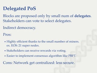 Delegated PoS
Blocks are proposed only by small num of delegates.
Stakeholders can vote to select delegates.
Indirect democracy.
Pros:
Highly efﬁcient thanks to the small number of miners.
ex. EOS: 21 super nodes.
Stakeholders can receive rewards via voting.
Easier to implement consensus algorithm like PBFT.
Cons: Network get centralized: less secure.
 