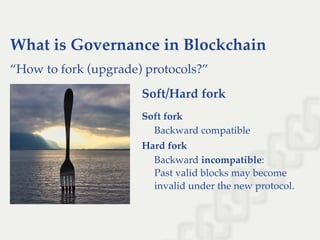 What is Governance in Blockchain
“How to fork (upgrade) protocols?”
Soft/Hard fork
Soft fork
Backward compatible
Hard fork
Backward incompatible:
Past valid blocks may become
invalid under the new protocol.
 