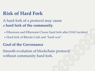 Risk of Hard Fork
A hard fork of a protocol may cause
a hard fork of the community.
Ethereum and Ethereum Classic hard fork after DAO incident
Hard fork of Bitcoin Cash and “hash war”
Goal of the Governance
Smooth evolution of blockchain protocol
without community hard fork.
 