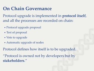 On Chain Governance
Protocol upgrade is implemented in protocol itself,
and all the processes are recorded on chain:
Protocol upgrade proposal
Test of proposal
Vote to upgrade
Automatic upgrade of nodes
Protocol deﬁnes how itself is to be upgraded.
“Protocol is owned not by developers but by
stakeholders.”
 