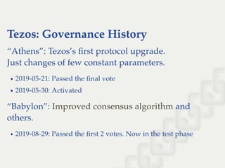 Tezos: Governance History
“Athens”: Tezos’s ﬁrst protocol upgrade.
Just changes of few constant parameters.
2019-05-21: Passed the ﬁnal vote
2019-05-30: Activated
“Babylon”: and
others.
2019-08-29: Passed the ﬁrst 2 votes. Now in the test phase
Improved consensus algorithm
 