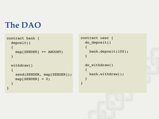 The DAO
contract user {
do_deposit()
{
bank.deposit(100);
}
do_withdraw()
{
bank.withdraw();
}
}
contract bank {
deposit()
{
map[SENDER] += AMOUNT;
}
withdraw()
{
send(SENDER, map[SENDER]);
map[SENDER] = 0;
}
}
 