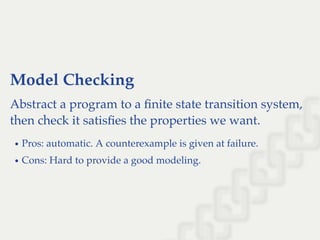 Model Checking
Abstract a program to a ﬁnite state transition system,
then check it satisﬁes the properties we want.
Pros: automatic. A counterexample is given at failure.
Cons: Hard to provide a good modeling.
 