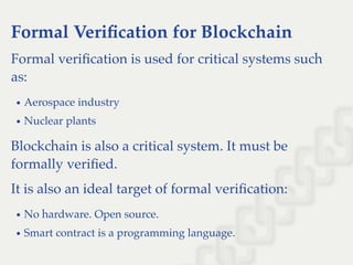 Formal Veriﬁcation for Blockchain
Formal veriﬁcation is used for critical systems such
as:
Aerospace industry
Nuclear plants
Blockchain is also a critical system. It must be
formally veriﬁed.
It is also an ideal target of formal veriﬁcation:
No hardware. Open source.
Smart contract is a programming language.
 