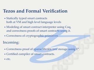 Tezos and Formal Veriﬁcation
Statically typed smart contracts
both at VM and high level language levels
Modeling of smart contract interpreter using Coq,
and correctness proofs of smart contracts using it.
Correctness of cryptographic primitives
Incoming:
Correctness proof of sparse Merkle tree storage using F*.
Certiﬁed compiler of smart contracts.
etc.
 