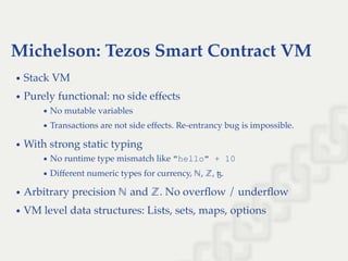 Michelson: Tezos Smart Contract VM
Stack VM
Purely functional: no side effects
No mutable variables
Transactions are not side effects. Re-entrancy bug is impossible.
With strong static typing
No runtime type mismatch like "hello" + 10
Different numeric types for currency, , , ꜩ.
Arbitrary precision and . No overﬂow / underﬂow
VM level data structures: Lists, sets, maps, options
ℕ ℤ
ℕ ℤ
 