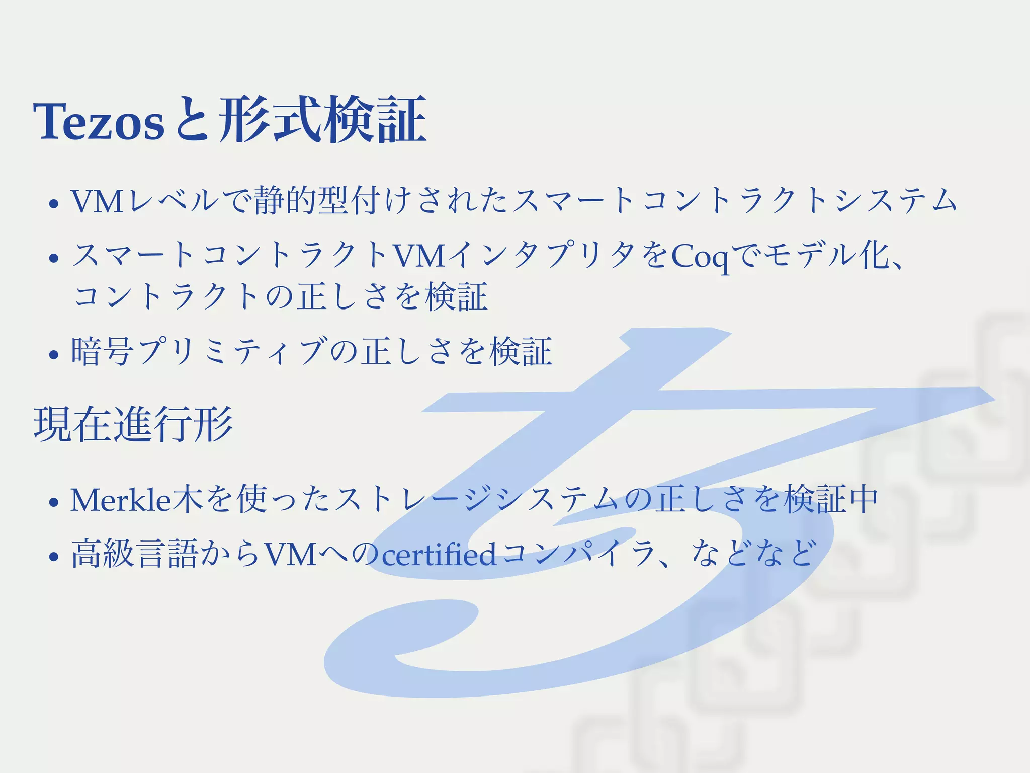 Tezosと形式検証
VMレベルで静的型付けされたスマートコントラクトシステム
スマートコントラクトVMインタプリタをCoqでモデル化、
コントラクトの正しさを検証
暗号プリミティブの正しさを検証
現在進行形
Merkle木を使ったストレージシステムの正しさを検証中
高級言語からVMへのcertiﬁedコンパイラ、などなど
 